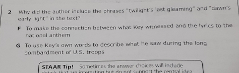 Why did the author include the phrases “twilight’s last gleaming” and “dawn’s
early light" in the text?
F To make the connection between what Key witnessed and the lyrics to the
national anthem
G To use Key's own words to describe what he saw during the long
bombardment of U.S. troops
STAAR Tip! Sometimes the answer choices will include
atails that are interecting but do not rupport the contral idea .