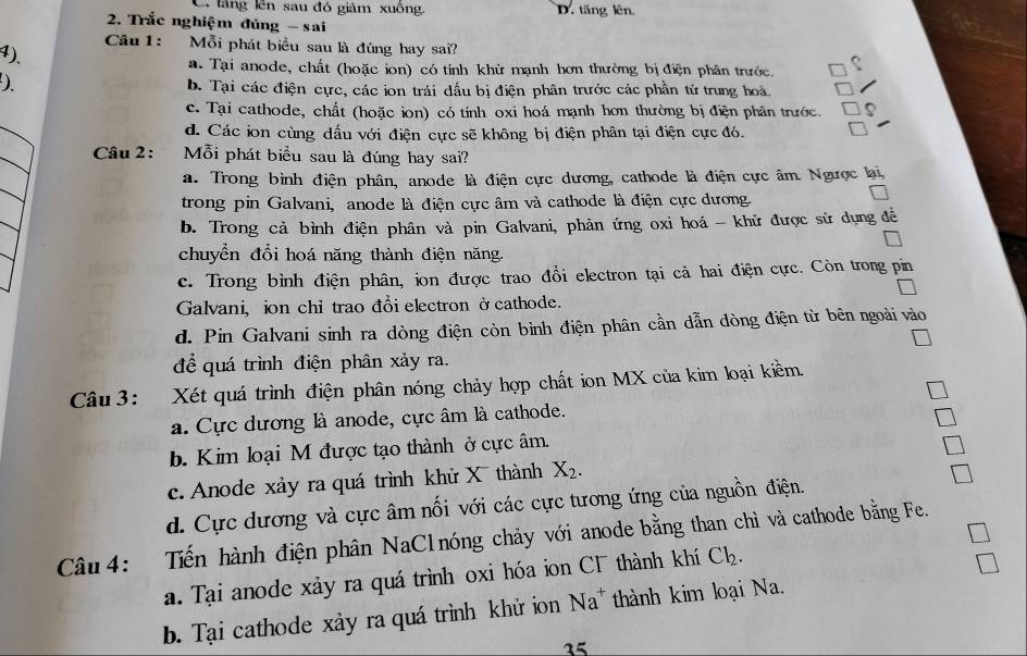 C. láng lên sau đó giảm xuông. D. tăng lên
2. Trắc nghiệm đủng - sai
Câu1: Mỗi phát biều sau là đúng hay sai?
4)、
a. Tại anode, chất (hoặc ion) có tỉnh khử mạnh hơn thường bị điện phân trước.
b. Tại các điện cực, các ion trái dấu bị điện phân trước các phần tử trung hoà.
c. Tại cathode, chất (hoặc ion) có tính oxi hoá mạnh hơn thường bị điện phân trước.
d. Các ion cùng dấu với điện cực sẽ không bị điện phân tại điện cực đó.
Câu 2: Mỗi phát biểu sau là đúng hay sai?
a. Trong bình điện phân, anode là điện cực dương, cathode là điện cực âm. Ngược li
trong pin Galvani, anode là điện cực âm và cathode là điện cực dương.
b. Trong cả bình điện phân và pin Galvani, phản ứng oxi hoá - khử được sử dụng đề
chuyển đổi hoá năng thành điện năng.
c. Trong bình điện phân, ion được trao đồi electron tại cả hai điện cực. Còn trong pin
Galvani, ion chỉ trao đổi electron ởcathode.
d. Pin Galvani sinh ra dòng điện còn bình điện phân cần dẫn đòng điện từ bên ngoài vào
để quá trình điện phân xảy ra.
Câu 3: Xét quá trình điện phân nóng chảy hợp chất ion MX của kim loại kiềm.
a. Cực dương là anode, cực âm là cathode.
b. Kim loại M được tạo thành ở cực âm.
c. Anode xảy ra quá trình khử X thành X_2.
d. Cực dương và cực âm nối với các cực tương ứng của nguồn điện.
Câu 4: Tiến hành điện phân NaClnóng chảy với anode bằng than chì và cathode bằng Fe.
a. Tại anode xảy ra quá trình oxi hóa ion CF thành khí Cl_2.
b. Tại cathode xảy ra quá trình khử ion Na^+ thành kim loại Na.
25