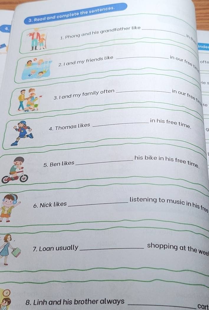 Read and complete the sentences. 
4. 
1. Phong and his grandfather like_ 
_ 
_ 
_ 
_in the 
Under 
_ 
ofte 
_ 
_ 
2. I and my friends like _in our free tir_ 
_ 
Hes 
3. I and my family often_ 
in our free tim e_ 
_ 
enk 
_ 
_ 
_in his free time. g 
4. Thomas likes 
_ 
_ 
_ 
_his bike in his free time. 
5. Ben likes 
_ 
_ 
6. Nick likes 
_listening to music in his free 
_ 
7. Loan usually_ 
shopping at the wee 
_ 
_ 
_ 
8. Linh and his brother always _cart