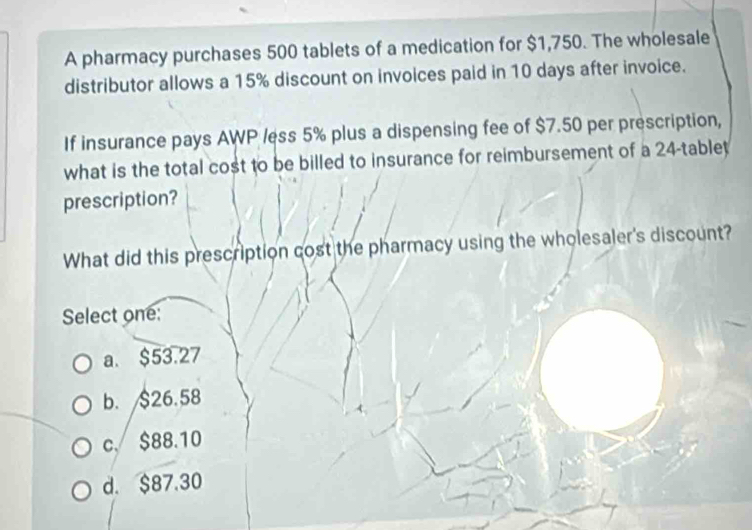 A pharmacy purchases 500 tablets of a medication for $1,750. The wholesale
distributor allows a 15% discount on invoices paid in 10 days after invoice.
If insurance pays AWP /ess 5% plus a dispensing fee of $7.50 per prescription,
what is the total cost to be billed to insurance for reimbursement of a 24 -tablet
prescription?
What did this prescription cost the pharmacy using the wholesaler's discount?
Select one:
a. $53.27
b. $26.58
c. $88.10
d. $87.30