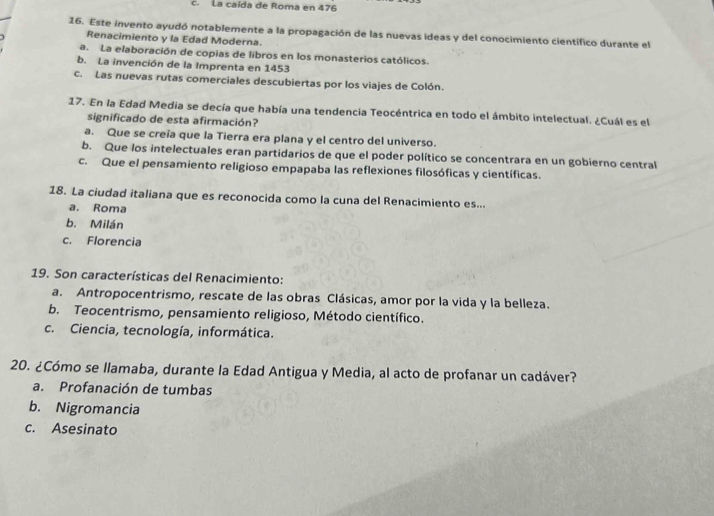 c. La caída de Roma en 476
16. Este invento ayudó notablemente a la propagación de las nuevas ideas y del conocimiento científico durante el
Renacimiento y la Edad Moderna.
a. La elaboración de copias de libros en los monasterios católicos.
b. La invención de la Imprenta en 1453
c. Las nuevas rutas comerciales descubiertas por los viajes de Colón.
17. En la Edad Media se decía que había una tendencia Teocéntrica en todo el ámbito intelectual. ¿Cuál es el
significado de esta afirmación?
a. Que se creía que la Tierra era plana y el centro del universo.
b. Que los intelectuales eran partidarios de que el poder político se concentrara en un gobierno central
c. Que el pensamiento religioso empapaba las reflexiones filosóficas y científicas.
18. La ciudad italiana que es reconocida como la cuna del Renacimiento es...
a. Roma
b. Milán
c. Florencia
19. Son características del Renacimiento:
a. Antropocentrismo, rescate de las obras Clásicas, amor por la vida y la belleza.
b. Teocentrismo, pensamiento religioso, Método científico.
c. Ciencia, tecnología, informática.
20. ¿Cómo se llamaba, durante la Edad Antigua y Media, al acto de profanar un cadáver?
a. Profanación de tumbas
b. Nigromancia
c. Asesinato