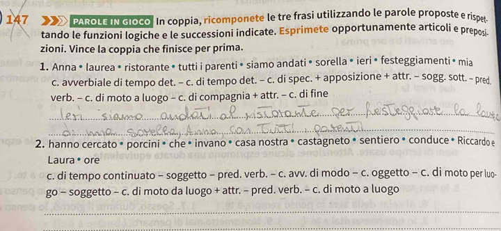 147 PAROLE IN GIoco. In coppia, ricomponete le tre frasi utilizzando le parole proposte e rispet 
tando le funzioni logiche e le successioni indicate. Esprimete opportunamente articoli e preposi- 
zioni. Vince la coppia che finisce per prima. 
1. Anna • laurea • ristorante • tutti i parenti • siamo andati • sorella • ieri • festeggiamenti• mia 
c. avverbiale di tempo det. - c. di tempo det. - c. di spec. + apposizione + attr. - sogg. sott. - pred 
verb. - c. di moto a luogo - c. di compagnia + attr. - c. di fine 
_ 
_ 
2. hanno cercato • porcini • che • invano • casa nostra • castagneto • sentiero • conduce • Riccardo e 
Laura • ore 
c. di tempo continuato - soggetto - pred. verb. - c. avv. di modo - c. oggetto - c. di moto per luo- 
go - soggetto - c. di moto da luogo + attr. - pred. verb. - c. di moto a luogo 
_ 
_