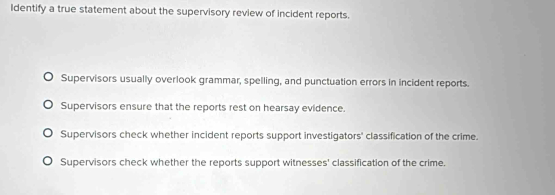 Identify a true statement about the supervisory review of incident reports.
Supervisors usually overlook grammar, spelling, and punctuation errors in incident reports.
Supervisors ensure that the reports rest on hearsay evidence.
Supervisors check whether incident reports support investigators' classification of the crime.
Supervisors check whether the reports support witnesses' classification of the crime.