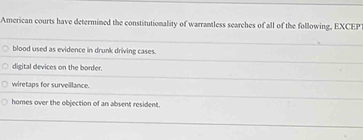 American courts have determined the constitutionality of warrantless searches of all of the following, EXCEP?
blood used as evidence in drunk driving cases.
digital devices on the border.
wiretaps for surveillance.
homes over the objection of an absent resident.