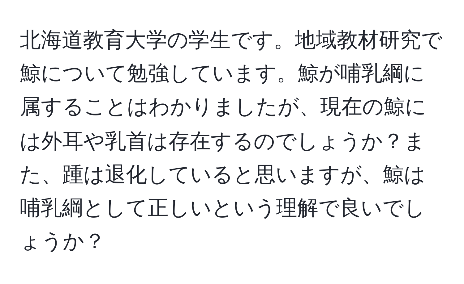 北海道教育大学の学生です。地域教材研究で鯨について勉強しています。鯨が哺乳綱に属することはわかりましたが、現在の鯨には外耳や乳首は存在するのでしょうか？また、踵は退化していると思いますが、鯨は哺乳綱として正しいという理解で良いでしょうか？