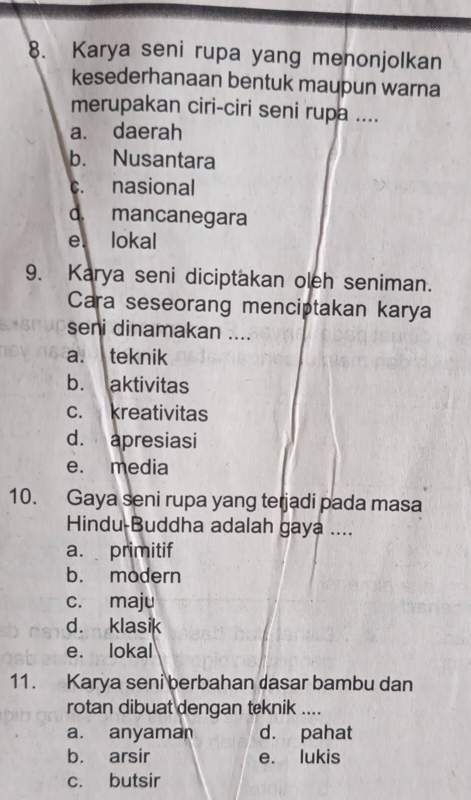 Karya seni rupa yang menonjolkan
kesederhanaan bentuk maupun warna
merupakan ciri-ciri seni rupa ....
a. daerah
b. Nusantara
c. nasional
d. mancanegara
e. lokal
9. Karya seni diciptakan oleh seniman.
Cara seseorang menciptakan karya
seni dinamakan ....
a. teknik
b. aktivitas
c. kreativitas
d. apresiasi
e. media
10. Gaya seni rupa yang terjadi pada masa
Hindu-Buddha adalah gaya ....
a. primitif
b. modern
c. maju
d. klasik
e. lokal
11. Karya seni berbahan dasar bambu dan
rotan dibuat dengan teknik ....
a. anyaman d. pahat
b. arsir e. lukis
c. butsir