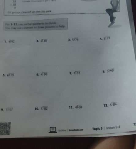 beginarrayr 18 -18 hline endarray mate: How mary 3s ar
16 groups cleaned up the city park. 
For 1-12, use partial quotients to divide. 
You may use counters or draw pictures to help. 
1. beginarrayr 4encloselongdiv 92endarray 2. beginarrayr 2encloselongdiv 36endarray 3. beginarrayr 5encloselongdiv 76endarray 4. beginarrayr 3encloselongdiv 72endarray
5. beginarrayr 6encloselongdiv 79endarray 6. beginarrayr 4encloselongdiv 96endarray 7. beginarrayr 7encloselongdiv 97endarray 8. beginarrayr 3encloselongdiv 99endarray
9. beginarrayr 3encloselongdiv 57endarray 10. beginarrayr 5encloselongdiv 82endarray 11. beginarrayr 4encloselongdiv 68endarray 12. beginarrayr 6encloselongdiv 84endarray
Go Online Sawvas Reoll zo.com Topic 5 Lesson 5-4 7