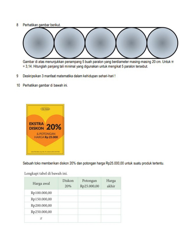 Gambar di atas menunjukkan penampang 5 buah paralon yang berdiameter masing-masing 20 cm. Untuk π
=3,14. Hitunglah panjang tali minimal yang digunakan untuk mengikat 5 paralon tersebut. 
9 Deskripsikan 3 manfaat matematika dalam kehidupan sehari-hari ! 
10 Perhatikan gambar di bawah ini. 
Sebuah toko memberikan diskon 20% dan potongan harga Rp25.000,00 untuk suatu produk tertentu.