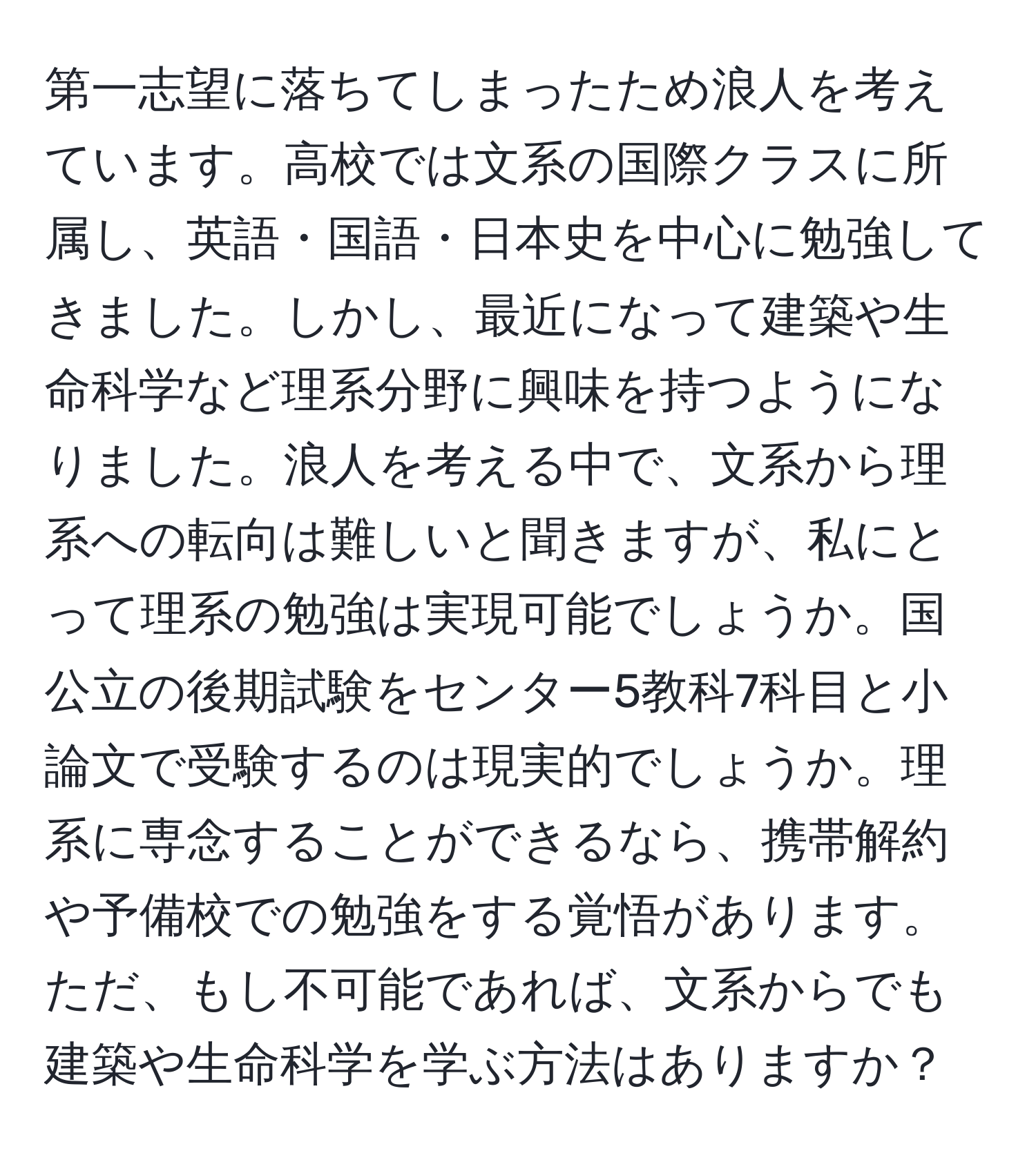 第一志望に落ちてしまったため浪人を考えています。高校では文系の国際クラスに所属し、英語・国語・日本史を中心に勉強してきました。しかし、最近になって建築や生命科学など理系分野に興味を持つようになりました。浪人を考える中で、文系から理系への転向は難しいと聞きますが、私にとって理系の勉強は実現可能でしょうか。国公立の後期試験をセンター5教科7科目と小論文で受験するのは現実的でしょうか。理系に専念することができるなら、携帯解約や予備校での勉強をする覚悟があります。ただ、もし不可能であれば、文系からでも建築や生命科学を学ぶ方法はありますか？