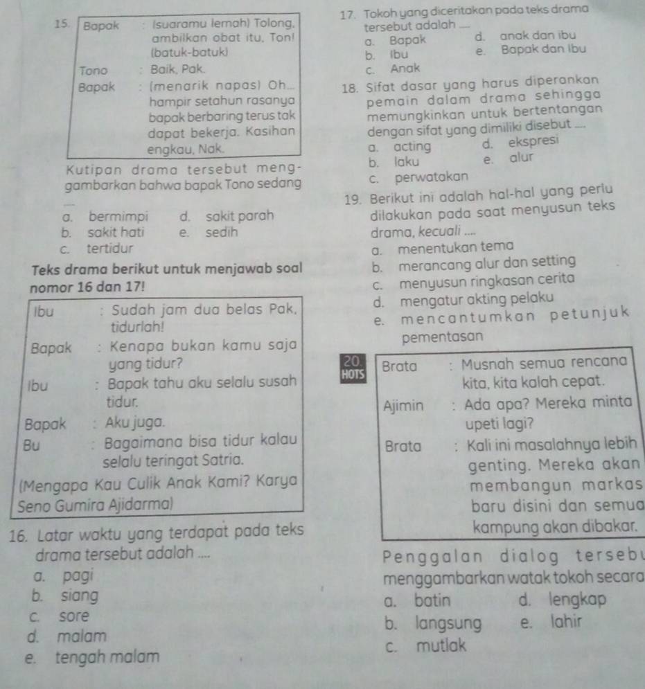 Bapak (suaramu lemah) Tolong, 17. Tokoh yang diceritakan pada teks drama
ambilkan obat itu, Ton! tersebut adalah
(batuk-batuk) a. Bapak d. anak dan ibu
b. lbu e. Bapak dan Ibu
Tono Baik, Pak. c. Anak
Bapak (menarik napas) Oh . 18. Sifat dasar yang harus diperankan
hampir setahun rasanya
pemain dalam drama sehingga 
bapak berbaring terus tak
memüngkinkan untuk bertentangan
dapat bekerja. Kasihan
dengan sifat yang dimiliki disebut ....
engkau, Nak. a. acting d. ekspresi
Kutipan drama tersebut meng- b. laku e. alur
gambarkan bahwa bapak Tono sedang c. perwatakan
19. Berikut ini adalah hal-hal yang perlu
a. bermimpi d. sakit parah
dilakukan pada saat menyusun teks
b. sakit hati e. sedih drama, kecuali ..
c. tertidur
a. menentukan tema
Teks drama berikut untuk menjawab soal b. merancang alur dan setting
nomor 16 dan 17!
c. menyusun ringkasan cerita
Ibu Sudah jam dua belas Pak, d. mengatur akting pelaku
tidurlah! e. m e n c a n t u m k a n p e t u n j u k
Bapak : Kenapa bukan kamu saja pementasan
yang tidur?
20
lbu : Bapak tahu aku selalu susah HOTS Brata Musnah semua rencana
kita, kita kalah cepat.
tidur. Ajimin
Bapak : Aku juga. Ada apa? Mereka minta
upeti lagi?
Bu . Bagaimana bisa tidur kalau
Brata : Kali ini masalahnya lebih
selalu teringat Satria.
genting. Mereka akan
(Mengapa Kau Culik Anak Kami? Karya
membangun markas
Seno Gumira Ajidarma) baru disini dan semua
16. Latar waktu yang terdapat pada teks kampung akan dibakar.
drama tersebut adalah ....
Penggalan dialog terseby
a. pagi menggambarkan watak tokoh secara
b. siang a. batin d. lengkap
c. sore b. langsung e. lahir
d. malam
e. tengah malam c. mutlak