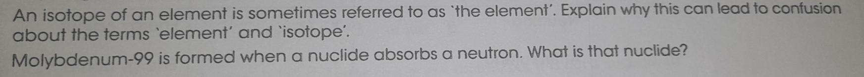 An isotope of an element is sometimes referred to as ‘the element’. Explain why this can lead to confusion 
about the terms `element’ and ‘isotope’. 
Molybdenum- 99 is formed when a nuclide absorbs a neutron. What is that nuclide?