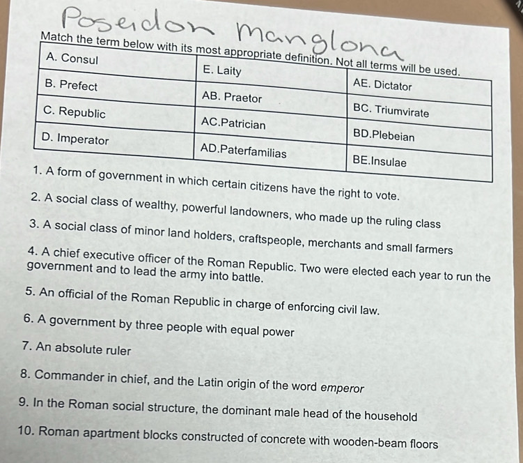 Match 
zens have the right to vote. 
2. A social class of wealthy, powerful landowners, who made up the ruling class 
3. A social class of minor land holders, craftspeople, merchants and small farmers 
4. A chief executive officer of the Roman Republic. Two were elected each year to run the 
government and to lead the army into battle. 
5. An official of the Roman Republic in charge of enforcing civil law. 
6. A government by three people with equal power 
7. An absolute ruler 
8. Commander in chief, and the Latin origin of the word emperor 
9. In the Roman social structure, the dominant male head of the household 
10. Roman apartment blocks constructed of concrete with wooden-beam floors