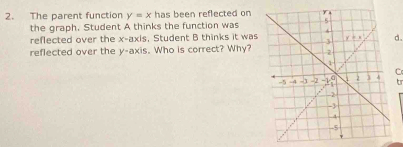 The parent function y=x has been reflected on 
the graph. Student A thinks the function was
reflected over the x-axis. Student B thinks it wasd.
reflected over the y-axis. Who is correct? Why?
C
tr