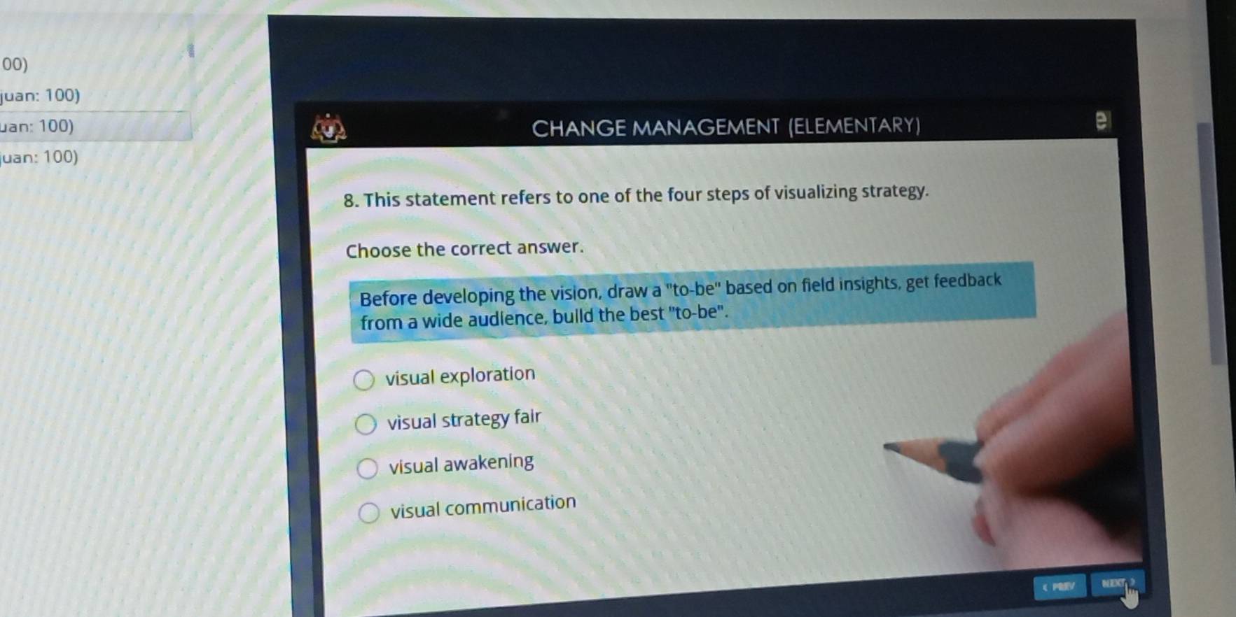 juan: 100)
uan: 100) CHANGE MANAGEMENT (ELEMENTARY)
juan: 100)
8. This statement refers to one of the four steps of visualizing strategy.
Choose the correct answer.
Before developing the vision, draw a "to-be" based on field insights, get feedback
from a wide audience, bulld the best "to-be".
visual exploration
visual strategy fair
visual awakening
visual communication
《 PV