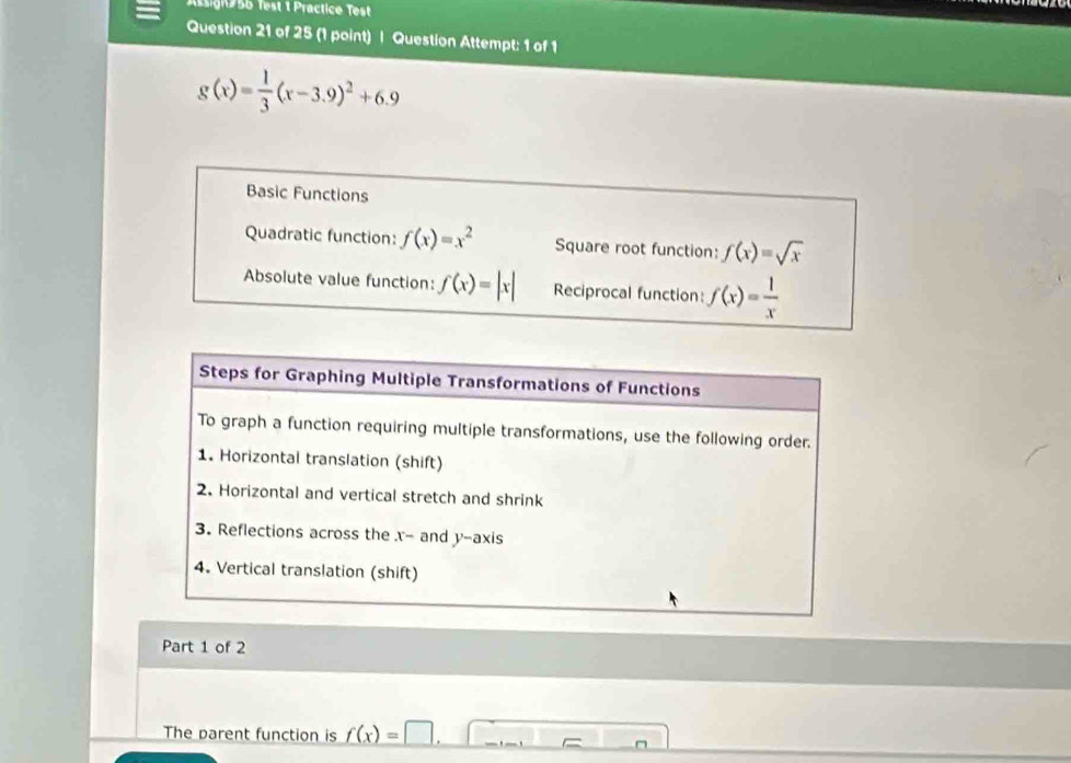 Assign 56 Test 1 Practice Test 
Question 21 of 25 (1 point) | Question Attempt: 1 of 1
g(x)= 1/3 (x-3.9)^2+6.9
Basic Functions 
Quadratic function: f(x)=x^2 Square root function: f(x)=sqrt(x)
Absolute value function: f(x)=|x| Reciprocal function: f(x)= 1/x 
Steps for Graphing Multiple Transformations of Functions 
To graph a function requiring multiple transformations, use the following order. 
1. Horizontal translation (shift) 
2. Horizontal and vertical stretch and shrink 
3. Reflections across the x - and y-axis 
4. Vertical translation (shift) 
Part 1 of 2 
The parent function is f(x)=□.