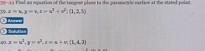 39-44 Find an equation of the tangent plane to the parametric surface at the stated point.
39. x=u, y=v, z=u^2+v^2; (1,2,5)
Answer
Solution
40. x=u^2, y=v^2, z=u+v; (1,4,3)