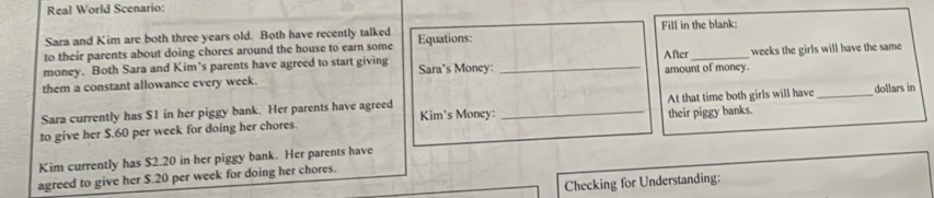 Real World Scenario: 
Sara and Kim are both three years old. Both have recently talked Fill in the blank: 
to their parents about doing chores around the house to earn some Equations: 
money. Both Sara and Kim’s parents have agreed to start giving Sara's Money: After 
them a constant allowance every week. _amount of money. weeks the girls will have the same 
Sara currently has $1 in her piggy bank. Her parents have agreed 
their piggy banks. 
to give her $.60 per week for doing her chores. Kim's Money: _At that time both girls will have_ dollars in 
Kim currently has $2.20 in her piggy bank. Her parents have 
agreed to give her S. 20 per week for doing her chores. 
Checking for Understanding: