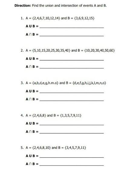 Direction: Find the union and intersection of events A and B. 
1. A= 2,4,6,7,10,12,14 and B= 3,6,9,12,15
A∪ B= _
A∩ B= _ 
2. A= 5,10,15,20,25,30,35,40 and B= 10,20,30,40,50,60
A∪ B=
_
A∩ B= _ 
3. A= a,b,d,e,g,h.m.o and B= d,e,f,g,h,i,j,k,l,m,n,o
A∪ B= _
A∩ B= _ 
4. A= 2,4,6,8 and B= 1,3,5,7,9,11
A∪ B= _
A∩ B= _ 
5. A= 2,4,6,8,10 and B= 3,4,5,7,9,11
A∪ B=
_
A∩ B= _