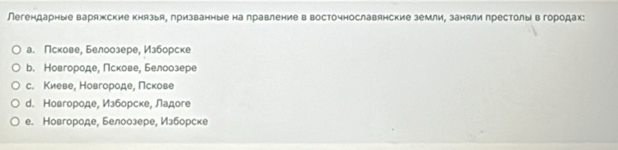 Легендарные варяжские князыя, призванные на правление в восточнославянские земли, заняли престолы в городах:
а. Пскове, Белоозере, Изборске
b. Новгороде, Πскове, Белоозере
с. Киеве, Новгороде, Пскове
d. Новгороде, Изборске, Ладоге
e. Новгороде, Белоозере, Изборске