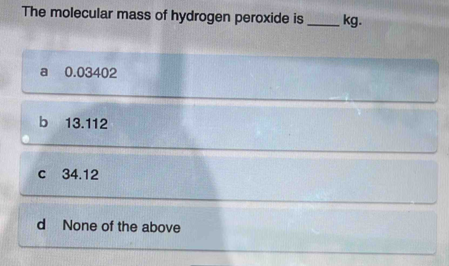 The molecular mass of hydrogen peroxide is _kg.. 0.03402
b 13.112
c 34.12
d None of the above