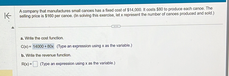 A company that manufactures small canoes has a fixed cost of $14,000. It costs $80 to produce each canoe. The 
selling price is $160 per canoe. (In solving this exercise, let x represent the number of canoes produced and sold.) 
a. Write the cost function.
C(x)=14000+80x (Type an expression using x as the variable.) 
b. Write the revenue function.
R(x)=□ (Type an expression using x as the variable.)