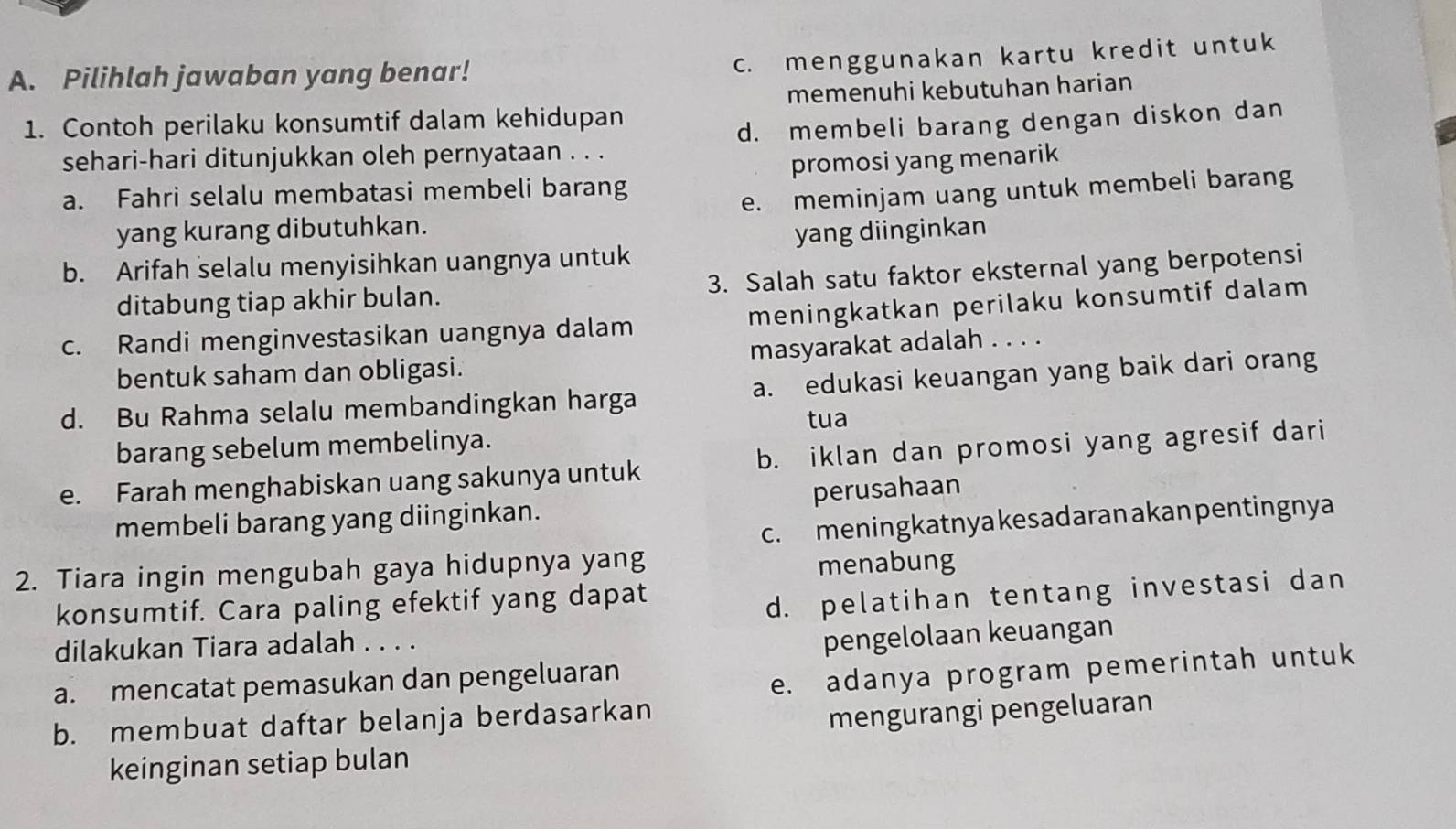 c. menggunakan kartu kredit untuk
A. Pilihlah jawaban yang benar!
1. Contoh perilaku konsumtif dalam kehidupan memenuhi kebutuhan harian
sehari-hari ditunjukkan oleh pernyataan . . . d. membeli barang dengan diskon dan
a. Fahri selalu membatasi membeli barang promosi yang menarik
yang kurang dibutuhkan. e. meminjam uang untuk membeli barang
b. Arifah selalu menyisihkan uangnya untuk yang diinginkan
ditabung tiap akhir bulan. 3. Salah satu faktor eksternal yang berpotensi
c. Randi menginvestasikan uangnya dalam meningkatkan perilaku konsumtif dalam
bentuk saham dan obligasi. masyarakat adalah . . . .
d. Bu Rahma selalu membandingkan harga a. edukasi keuangan yang baik dari orang
tua
barang sebelum membelinya.
e. Farah menghabiskan uang sakunya untuk b. iklan dan promosi yang agresif dari
membeli barang yang diinginkan. perusahaan
c. meningkatnya kesadaran akanpentingnya
2. Tiara ingin mengubah gaya hidupnya yang
menabung
konsumtif. Cara paling efektif yang dapat
d. pelatihan tentang investasi dan
dilakukan Tiara adalah . . . .
pengelolaan keuangan
a. mencatat pemasukan dan pengeluaran
e. adanya program pemerintah untuk
b. membuat daftar belanja berdasarkan
mengurangi pengeluaran
keinginan setiap bulan