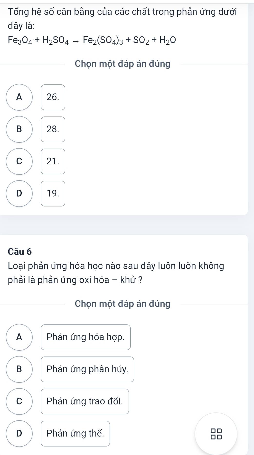 Tổng hệ số cân bằng của các chất trong phản ứng dưới
đây là:
Fe_3O_4+H_2SO_4to Fe_2(SO_4)_3+SO_2+H_2O
Chọn một đáp án đúng
A 26.
B 28.
C 21.
D 19.
Câu 6
Loại phản ứng hóa học nào sau đây luôn luôn không
phải là phản ứng oxi hóa - khử ?
Chọn một đáp án đúng
A Phản ứng hóa hợp.
B Phản ứng phân hủy.
C Phản ứng trao đổi.
D Phản ứng thế.
□□
10