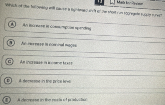 for Review
Which of the following will cause a rightward shift of the short-run aggregate supply curve?
a An increase in consumption spending
_
B An increase in nominal wages
_
An increase in income taxes
_
A decrease in the price level
_
a A decrease in the costs of production