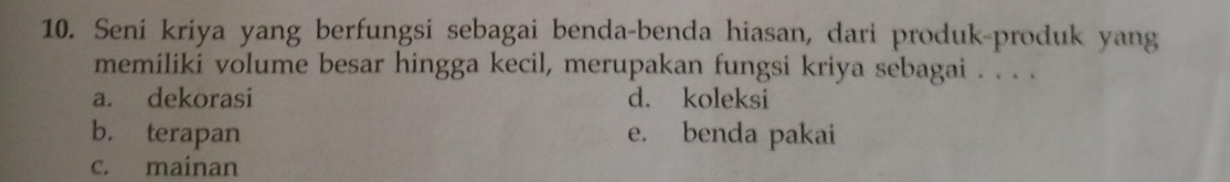 Seni kriya yang berfungsi sebagai benda-benda hiasan, dari produk-produk yang
memiliki volume besar hingga kecil, merupakan fungsi kriya sebagai . . . .
a. dekorasi d. koleksi
b. terapan e. benda pakai
c. mainan