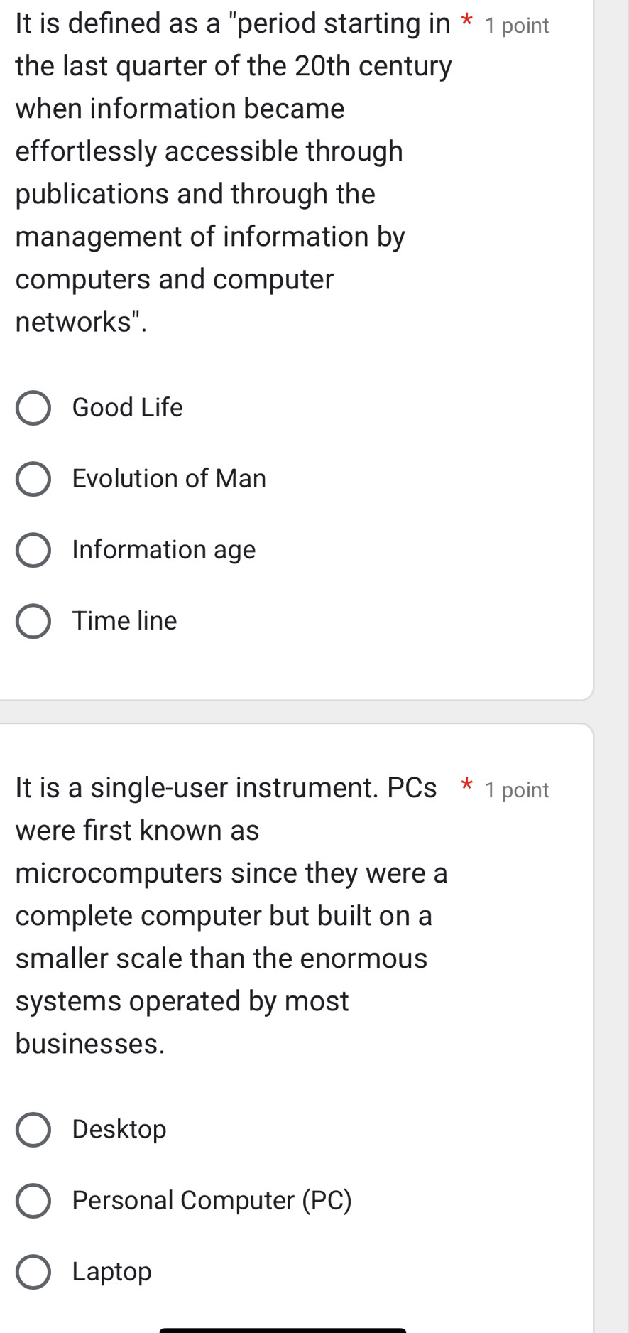 It is defined as a "period starting in * 1 point
the last quarter of the 20th century
when information became
effortlessly accessible through
publications and through the
management of information by
computers and computer
networks".
Good Life
Evolution of Man
Information age
Time line
It is a single-user instrument. PCs * 1 point
were first known as
microcomputers since they were a
complete computer but built on a
smaller scale than the enormous
systems operated by most
businesses.
Desktop
Personal Computer (PC)
Laptop