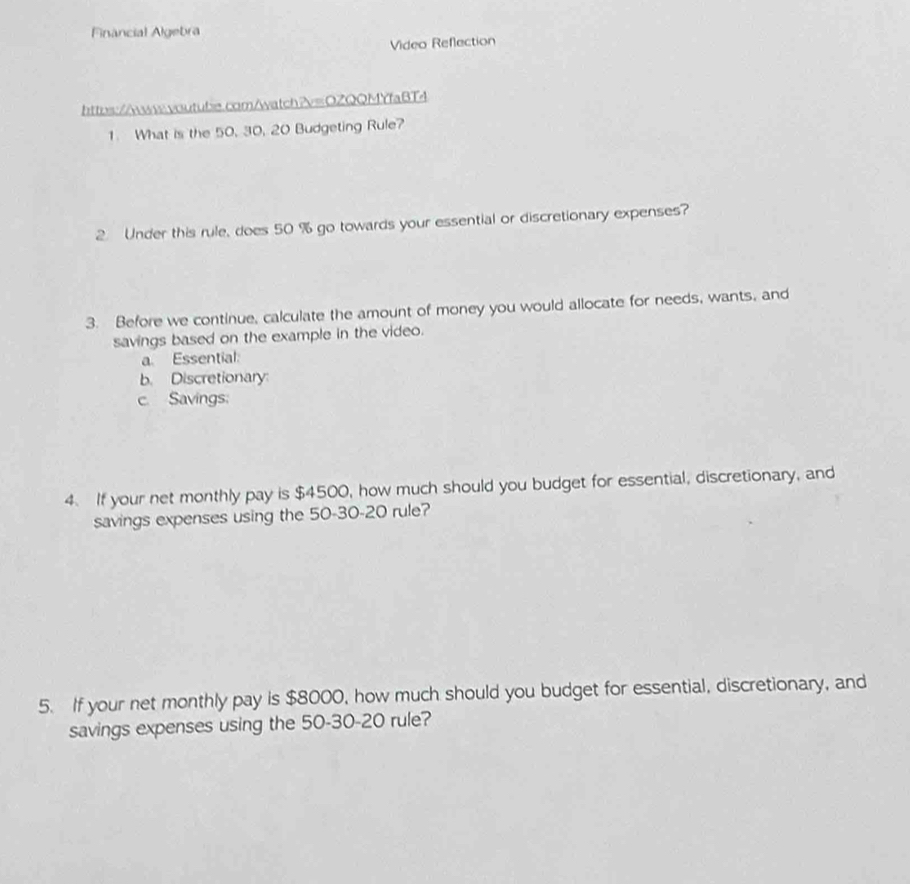 Financial Algebra 
Video Reflection 
https://www.voutube.com/watch?v=OZQQMYfaBT4 
1. What is the 50, 30, 20 Budgeting Rule? 
2. Under this rule, does 50 % go towards your essential or discretionary expenses? 
3. Before we continue, calculate the amount of money you would allocate for needs, wants, and 
savings based on the example in the video. 
a Essential: 
b. Discretionary 
c. Savings 
4. If your net monthly pay is $4500, how much should you budget for essential, discretionary, and 
savings expenses using the 50 - 30 - 20 rule? 
5. If your net monthly pay is $8000, how much should you budget for essential, discretionary, and 
savings expenses using the 50 - 30 - 20 rule?