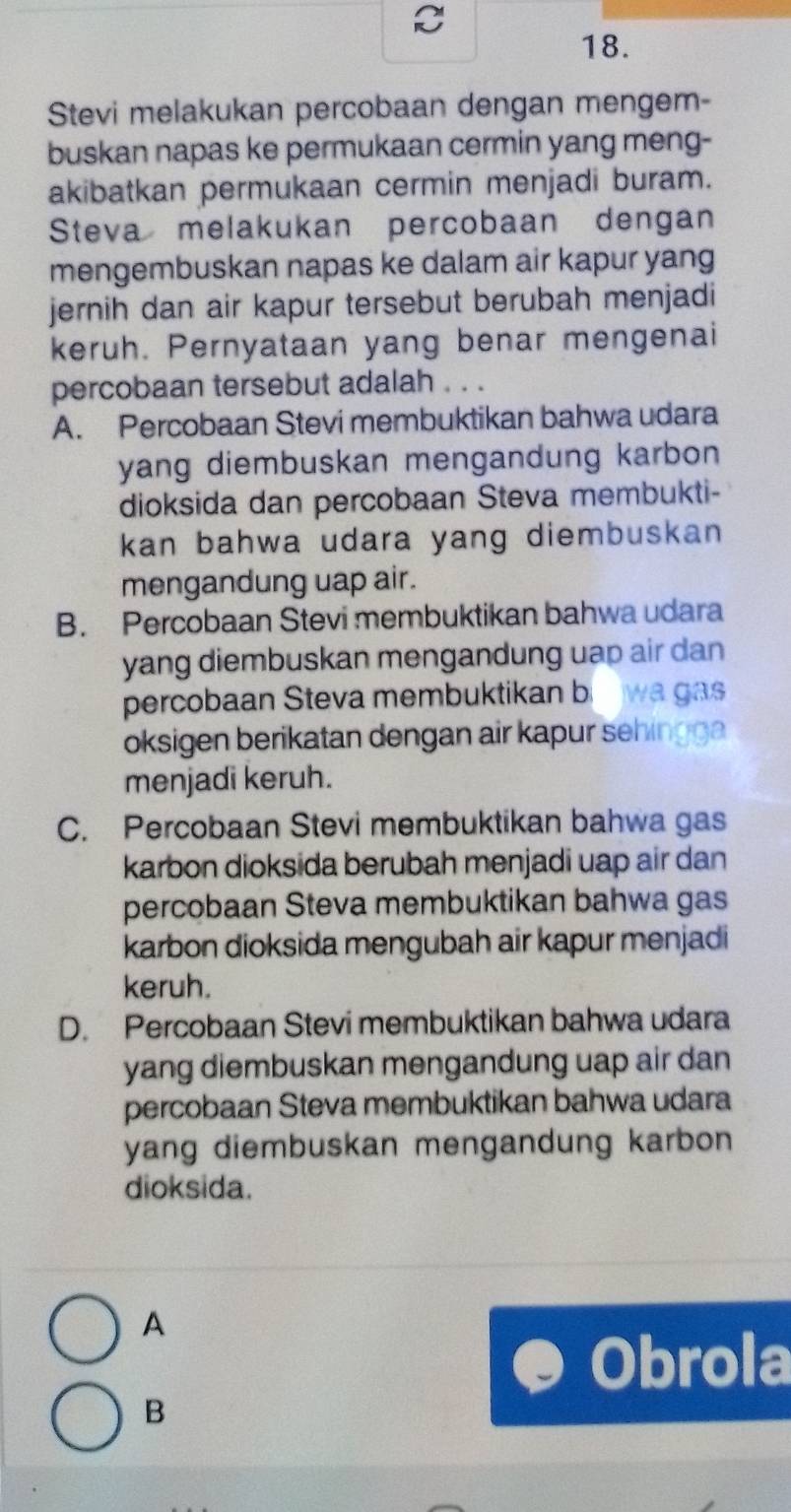 Stevi melakukan percobaan dengan mengem-
buskan napas ke permukaan cermin yang meng-
akibatkan permukaan cermin menjadi buram.
Steva melakukan percobaan dengan
mengembuskan napas ke dalam air kapur yang
jernih dan air kapur tersebut berubah menjadi
keruh. Pernyataan yang benar mengenai
percobaan tersebut adalah . . .
A. Percobaan Stevi membuktikan bahwa udara
yang diembuskan mengandung karbon 
dioksida dan percobaan Steva membukti-
kan bahwa udara yang diembuskan 
mengandung uap air.
B. Percobaan Stevi membuktikan bahwa udara
yang diembuskan mengandung uap air dan
percobaan Steva membuktikan b wa gas
oksigen berikatan dengan air kapur sehingga
menjadi keruh.
C. Percobaan Stevi membuktikan bahwa gas
karbon dioksida berubah menjadi uap air dan
percobaan Steva membuktikan bahwa gas
karbon dioksida mengubah air kapur menjadi
keruh.
D. Percobaan Stevi membuktikan bahwa udara
yang diembuskan mengandung uap air dan 
percobaan Steva membuktikan bahwa udara
yang diembuskan mengandung karbon 
dioksida.
A
Obrola
B