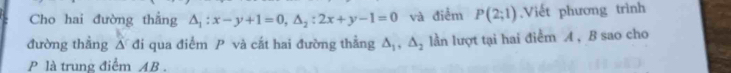 Cho hai đường thẳng △ _1:x-y+1=0, △ _2:2x+y-1=0 và điểm P(2;1) ,Viết phương trình 
đường thẳng △ di qua điểm P và cắt hai đường thẳng △ _1, △ _2 lần lượt tại hai điểm A , B sao cho
P là trung điểm AB.