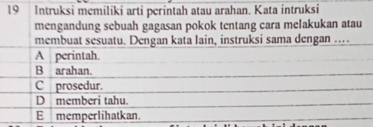 Intruksi memiliki arti perintah atau arahan. Kata intruksi
mengandung sebuah gagasan pokok tentang cara melakukan atau
membuat sesuatu. Dengan kata lain, instruksi sama dengan ...
A perintah.
B arahan.
Cprosedur.
D memberi tahu.
E memperlihatkan.