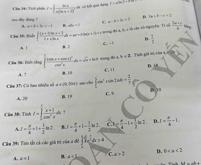 Tích phân I=∈tlimits _1^(efrac ln x)x(ln x+2)^2dx có kết quả dạng I=aln 2+bm
sau đây đúng ?
C. a-b+3c=3 D. 3a+b-c=2
A. a+b+3c=-1 B. abc=1
Câu 35: Biết ∈tlimits _1^(efrac (x+1)ln x+2)1+xln xdx=ae+bln (e+1)+c trong đó a, b, c là các só nguyên. Tỉ số  (2a+c)/b  bàng:
D.  1/2 
C. -1
A. 1 B. 2
Câu 36: Biết rằng ∈tlimits _0^((frac π)3)frac (sin x+cos x)^2cos^2xdx=sqrt(a)+ln b trong đó a, b∈ Z. Tính giá trị của a+2b
A. 7 B. 10 C. 11 D. 14
Câu 37: Có bao nhiêu số a∈ (0;20π ) sao cho ∈tlimits _0^((π)sin ^5)xsin 2xdx= 2/7 
A. 20
B. 19 C. 9 D. 10
Câu 38: Tính I=∈tlimits _0^((frac π)4) (x+1)/cos^2x dx ?
A. I= π /4 +1+ 1/2 ln 2. B. I= π /4 +1- 1/2 ln 2. C. I= π /4 -1+ 1/2 ln 2. D. I= π /4 -1.
Câu 39: Tìm tất cả các giá trị của a đề ∈tlimits _0^(ax.e^frac x)2dx>4
A. a=1 B. a<1</tex> C. a>2 D. 0
Tính M=ab+