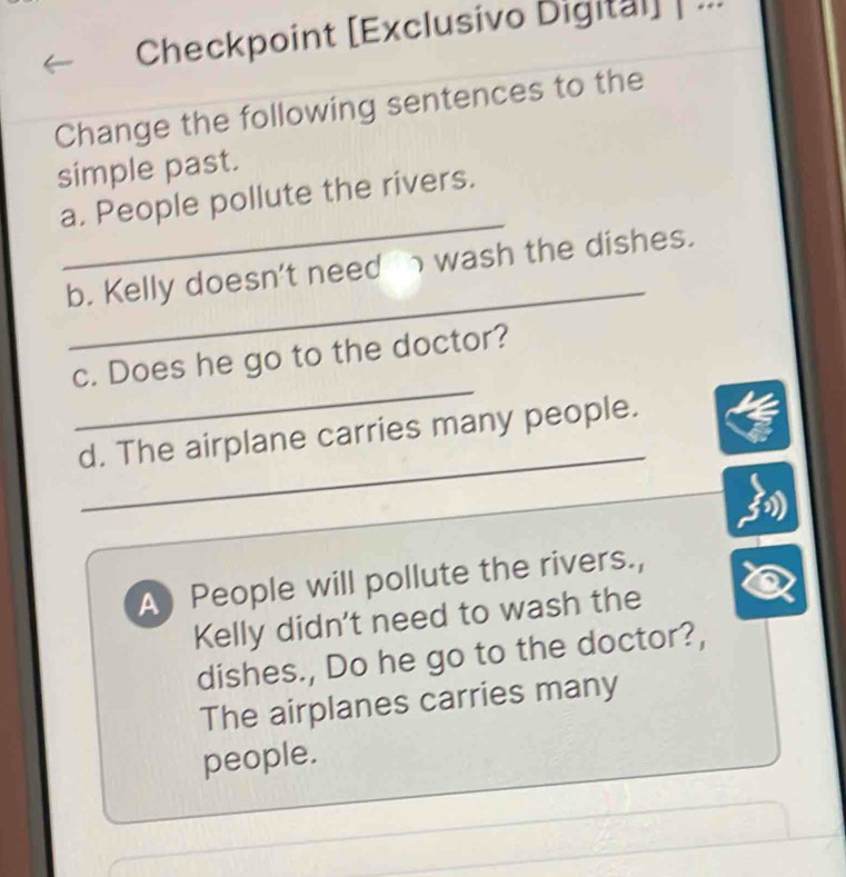 Checkpoint [Exclusivo Digital] | ... 
Change the following sentences to the 
simple past. 
_ 
a. People pollute the rivers. 
_ 
b. Kelly doesn't need wash the dishes. 
_ 
c. Does he go to the doctor? 
_ 
d. The airplane carries many people. 
A People will pollute the rivers., 
Kelly didn't need to wash the 
dishes., Do he go to the doctor?, 
The airplanes carries many 
people.