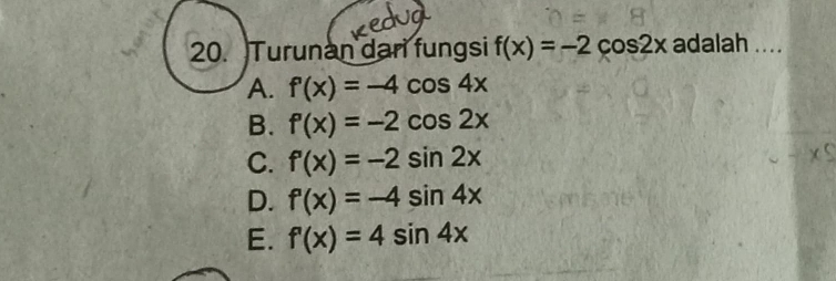 Turunan dari fungsi f(x)=-2cos 2x adalah ....
A. f'(x)=-4cos 4x
B. f'(x)=-2cos 2x
C. f'(x)=-2sin 2x
D. f'(x)=-4sin 4x
E. f'(x)=4sin 4x