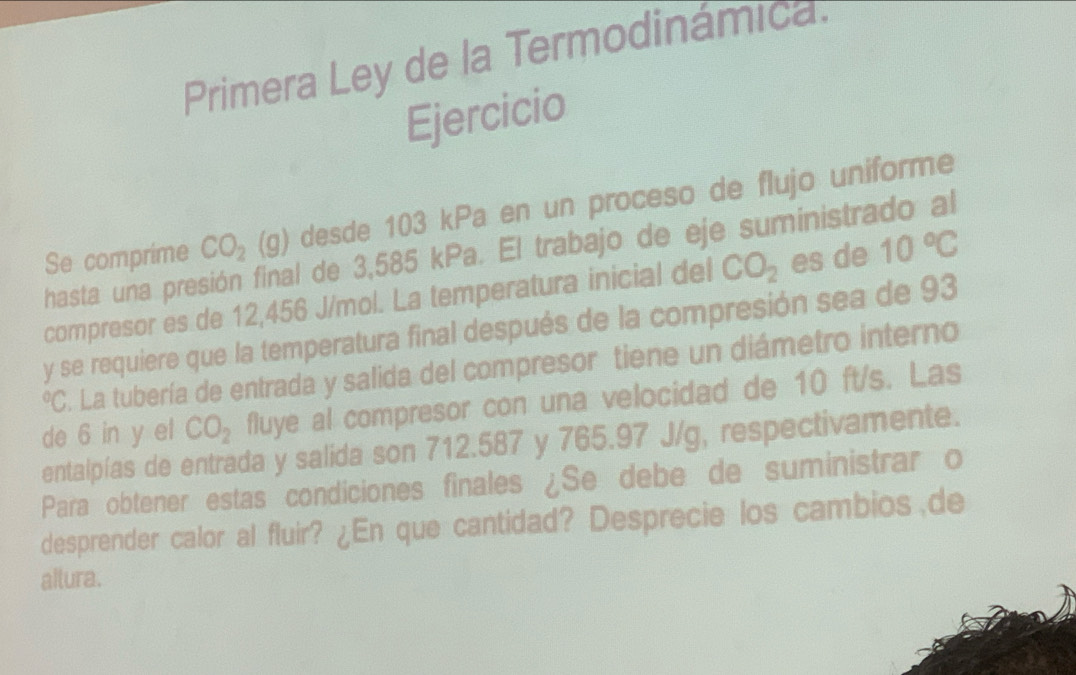 Primera Ley de la Termodinámica. 
Ejercicio 
Se comprime CO_2(g) desde 103 kPa en un proceso de flujo uniforme 
hasta una pre l de 3,585 kPa. El trabajo de eje suministrado al 
compresor es de 12,456 J/mol. La temperatura inicial del CO_2 es de 10°C
y se requiere que la temperatura final después de la compresión sea de 93
°C. La tubería de entrada y salida del compresor tiene un diámetro interno 
de 6 in y el CO_2 fluye al compresor con una velocidad de 10 ft/s. Las 
entalpías de entrada y salida son 712.587 y 765.97 J/g, respectivamente. 
Para obtener estas condiciones finales ¿Se debe de suministrar o 
desprender calor al fluir? ¿En que cantidad? Desprecie los cambios de 
altura.