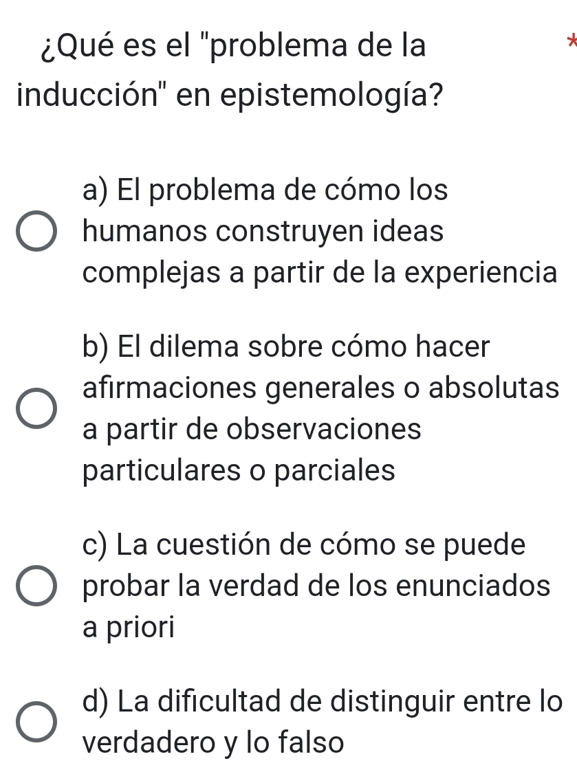 ¿Qué es el "problema de la

inducción'' en epistemología?
a) El problema de cómo los
humanos construyen ideas
complejas a partir de la experiencia
b) El dilema sobre cómo hacer
afirmaciones generales o absolutas
a partir de observaciones
particulares o parciales
c) La cuestión de cómo se puede
probar la verdad de los enunciados
a priori
d) La dificultad de distinguir entre lo
verdadero y lo falso