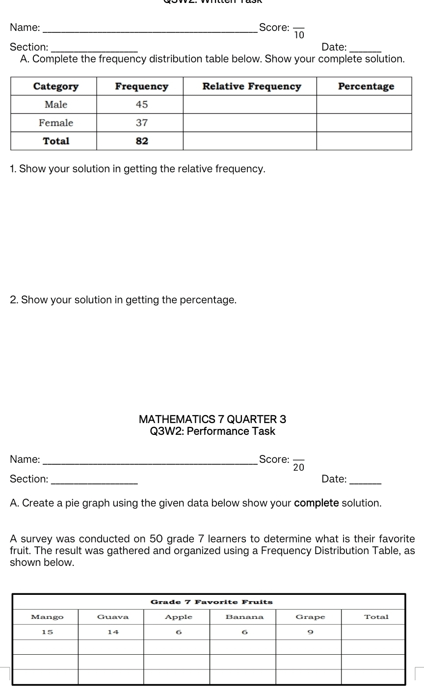 Name:_ Score: overline 10 
Section: _Date:_ 
A. Complete the frequency distribution table below. Show your complete solution. 
1. Show your solution in getting the relative frequency. 
2. Show your solution in getting the percentage. 
MATHEMATICS 7 QUARTER 3 
Q3W2: Performance Task 
Name:_ Score: overline 20
Section: _Date:_ 
A. Create a pie graph using the given data below show your complete solution. 
A survey was conducted on 50 grade 7 learners to determine what is their favorite 
fruit. The result was gathered and organized using a Frequency Distribution Table, as 
shown below.