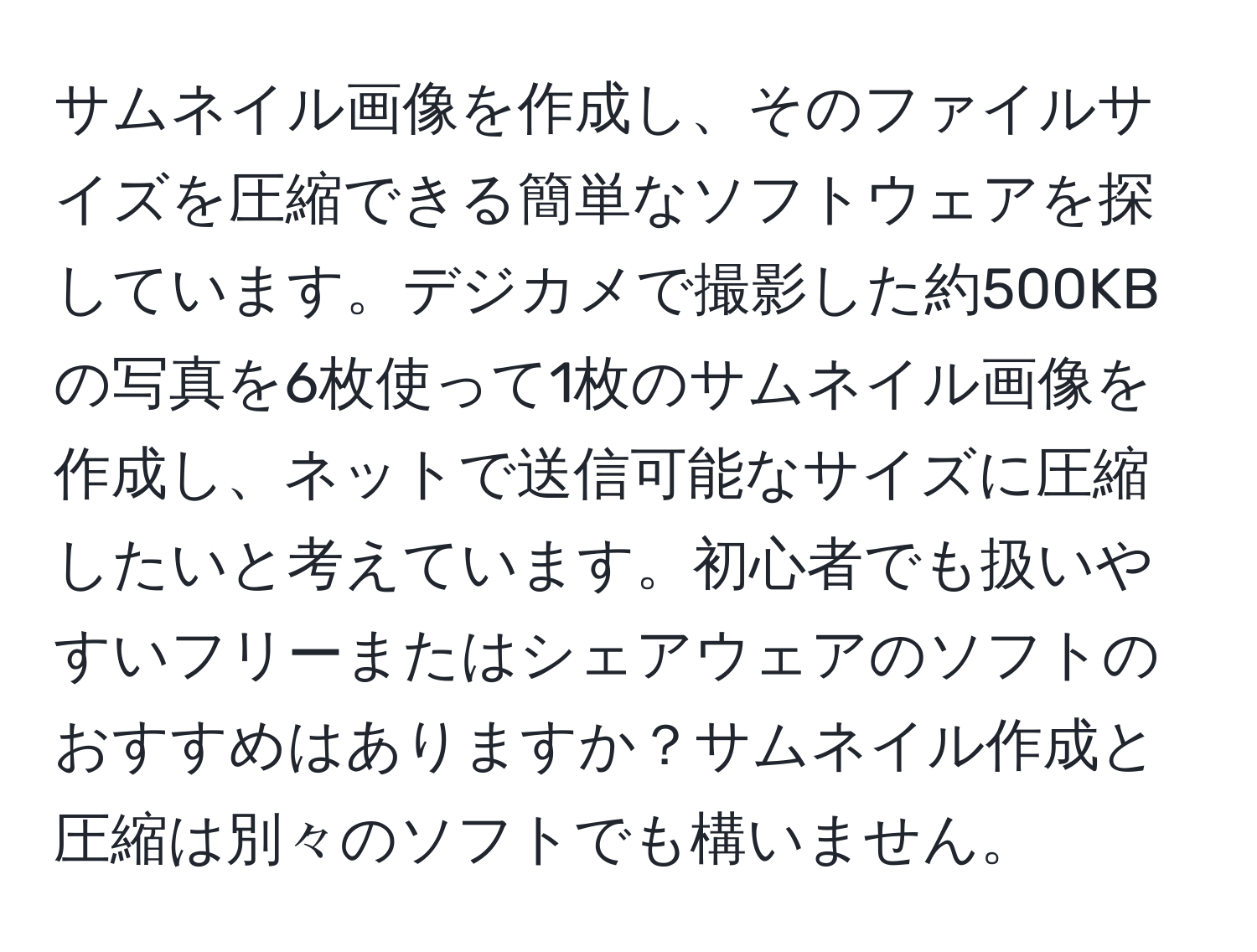 サムネイル画像を作成し、そのファイルサイズを圧縮できる簡単なソフトウェアを探しています。デジカメで撮影した約500KBの写真を6枚使って1枚のサムネイル画像を作成し、ネットで送信可能なサイズに圧縮したいと考えています。初心者でも扱いやすいフリーまたはシェアウェアのソフトのおすすめはありますか？サムネイル作成と圧縮は別々のソフトでも構いません。