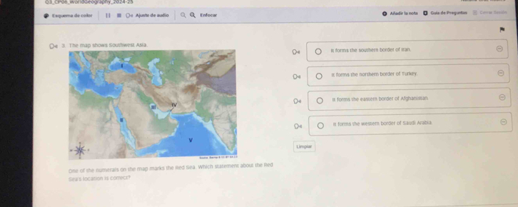 03_CP06_WorldGeography_2024-25
Esquema de color 11 ( Ajuste de audio Enfocar Añadir la nota Guía de Preguntas Cesrae Sesión
Oe 3. The map shows Southwest Asia.
It forms the southern border of Iran.
It forms the northem border of Turkey.
It forms the eastern border of Afghanistan
Is forms she wessem border of Saudi Arabia.
Limpiar
One of the numerals on the map marks the Red Sea. Which statement about the Red
Sea's location is correct?