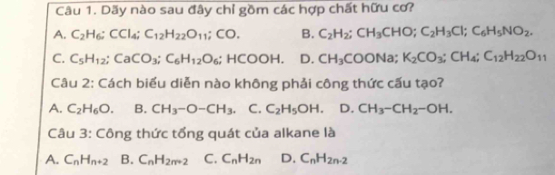 Dãy nào sau đây chỉ gồm các hợp chất hữu cơ?
A. C_2H_6; CCl_4; C_12H_22O_11; CO. B. C_2H_2; CH_3CHO; C_2H_3Cl; C_6H_5NO_2.
C. C_5H_12; CaCO_3; C_6H_12O_6; HCOOH. D. CH_3COONa; K_2CO_3; CH_4; C_12H_22O_11
Câu 2: Cách biểu diễn nào không phải công thức cấu tạo?
A. C_2H_6O. B. CH_3-O-CH_3 C. C_2H_5OH. D. CH_3-CH_2-OH. 
Câu 3: Công thức tổng quát của alkane là
A. C_nH_n+2 B. C_nH_2n+2 C. C_nH_2n D. C_nH_2n-2