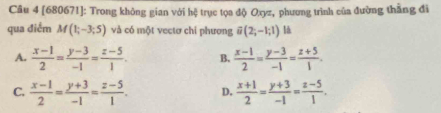 [680671]: Trong không gian với hệ trục tọa độ Oxyz, phương trình của đường thẳng đi
qua điểm M(1;-3;5) và có một vectơ chi phương vector u(2;-1;1) là
A.  (x-1)/2 = (y-3)/-1 = (z-5)/1 .  (x-1)/2 = (y-3)/-1 = (z+5)/1 . 
B.
C.  (x-1)/2 = (y+3)/-1 = (z-5)/1 .  (x+1)/2 = (y+3)/-1 = (z-5)/1 . 
D.