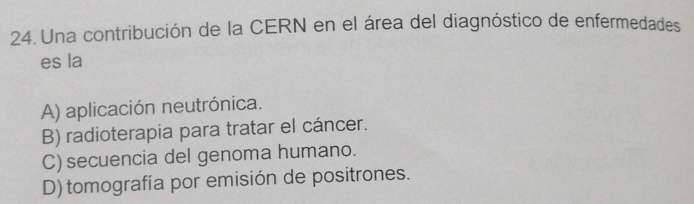 Una contribución de la CERN en el área del diagnóstico de enfermedades
es la
A) aplicación neutrónica.
B) radioterapia para tratar el cáncer.
C) secuencia del genoma humano.
D) tomografía por emisión de positrones.