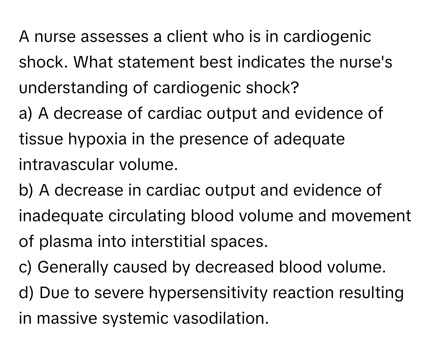 A nurse assesses a client who is in cardiogenic shock. What statement best indicates the nurse's understanding of cardiogenic shock?

a) A decrease of cardiac output and evidence of tissue hypoxia in the presence of adequate intravascular volume. 
b) A decrease in cardiac output and evidence of inadequate circulating blood volume and movement of plasma into interstitial spaces. 
c) Generally caused by decreased blood volume. 
d) Due to severe hypersensitivity reaction resulting in massive systemic vasodilation.