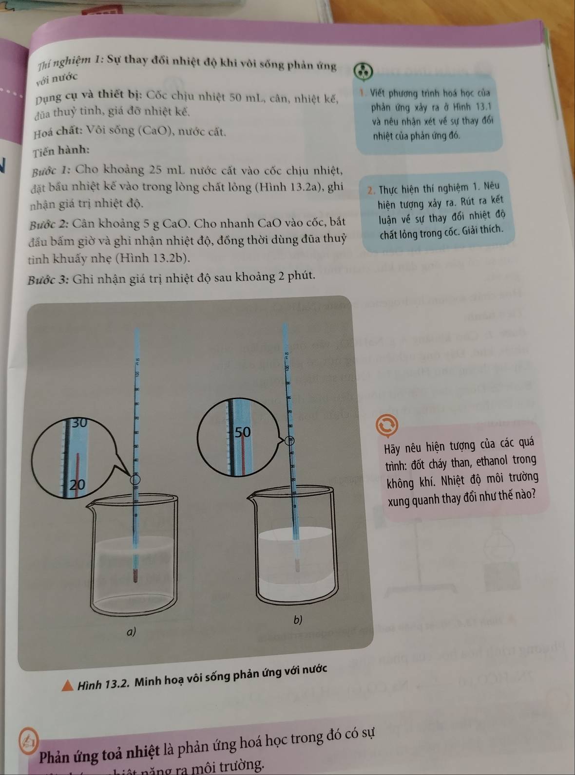 Thí nghiệm 1: Sự thay đối nhiệt độ khi vôi sống phản ứng 
với nước 
Dụng cụ và thiết bị: Cốc chịu nhiệt 50 mL, cân, nhiệt kế, 1. Viết phương trình hoá học của 
đūa thuỷ tinh, giá đỡ nhiệt kế. phản ứng xảy ra ở Hình 13.1
và nêu nhận xét về sự thay đối 
Hoá chất: Vôi sống (CaO), nước cất. 
nhiệt của phản ứng đó. 
Tiến hành: 
Bước 1: Cho khoảng 25 mL nước cất vào cốc chịu nhiệt, 
đặt bầu nhiệt kế vào trong lòng chất lỏng (Hình 13.2a), ghi 
nhận giá trị nhiệt độ. 2. Thực hiện thí nghiệm 1. Nêu 
hiện tượng xảy ra. Rút ra kết 
Bước 2: Cân khoảng 5 g CaO. Cho nhanh CaO vào cốc, bắt luận về sự thay đổi nhiệt độ 
đầu bấm giờ và ghi nhận nhiệt độ, đồng thời dùng đũa thuỷ chất lỏng trong cốc. Giải thích. 
tinh khuấy nhẹ (Hình 13.2b). 
Bước 3: Ghi nhận giá trị nhiệt độ sau khoảng 2 phút. 
Hy nêu hiện tượng của các quá 
trình: đốt cháy than, ethanol trong 
không khí. Nhiệt độ môi trường 
xung quanh thay đổi như thế nào? 
Hình 13.2. Minh hoạ vôi sống phản ứng với nước 
Phản ứng toả nhiệt là phản ứng hoá học trong đó có sự 
nật năng ra môi trường.