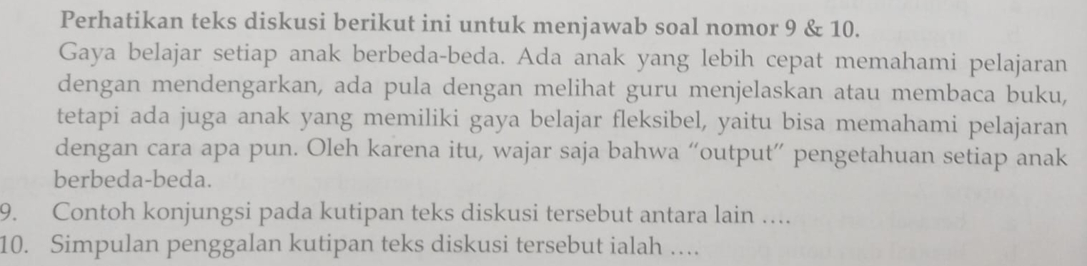 Perhatikan teks diskusi berikut ini untuk menjawab soal nomor 9 & 10. 
Gaya belajar setiap anak berbeda-beda. Ada anak yang lebih cepat memahami pelajaran 
dengan mendengarkan, ada pula dengan melihat guru menjelaskan atau membaca buku, 
tetapi ada juga anak yang memiliki gaya belajar fleksibel, yaitu bisa memahami pelajaran 
dengan cara apa pun. Oleh karena itu, wajar saja bahwa “output” pengetahuan setiap anak 
berbeda-beda. 
9. Contoh konjungsi pada kutipan teks diskusi tersebut antara lain …. 
10. Simpulan penggalan kutipan teks diskusi tersebut ialah …