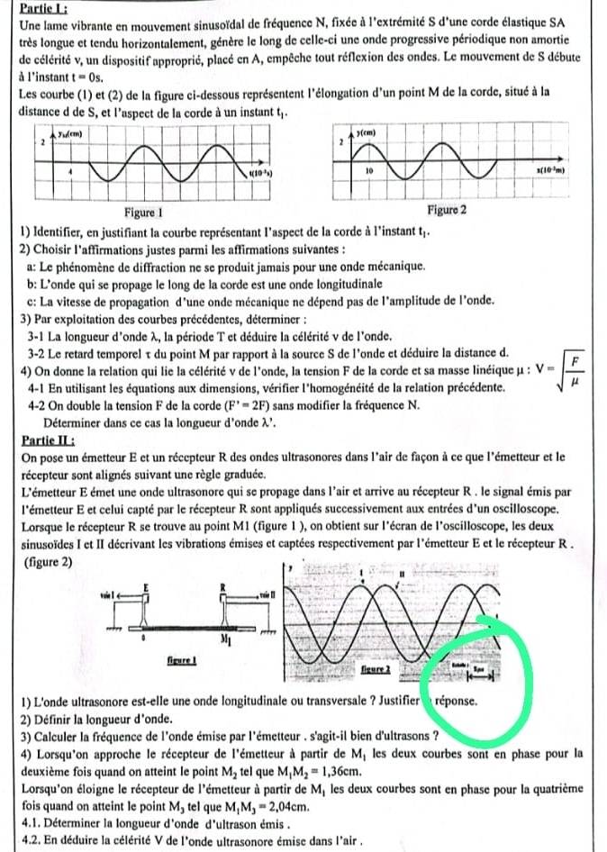 Partie I :
Une lame vibrante en mouvement sinusoïdal de fréquence N, fixée à l'extrémité S d'une corde élastique SA
très longue et tendu horizontalement, génère le long de celle-ci une onde progressive périodique non amortie
de célérité v, un dispositif approprié, placé en A, empêche tout réflexion des ondes. Le mouvement de S débute
à l'instant t=0s.
Les courbe (1) et (2) de la figure ci-dessous représentent l'élongation d'un point M de la corde, situé à la
distance d de S, et l'aspect de la corde à un instant t.
Figure 1 Figure 2
l) Identifier, en justifiant la courbe représentant l'aspect de la corde à l'instant t,.
2) Choisir l'affirmations justes parmi les affirmations suivantes :
a: Le phénomène de diffraction ne se produit jamais pour une onde mécanique.
b: L'onde qui se propage le long de la corde est une onde longitudinale
c: La vitesse de propagation d'une onde mécanique ne dépend pas de l'amplitude de l'onde.
3) Par exploitation des courbes précédentes, déterminer :
3-1 La longueur d'onde λ, la période T et déduire la célérité v de l'onde.
3-2 Le retard temporel τ du point M par rapport à la source S de l'onde et déduire la distance d.
4) On donne la relation qui lie la célérité v de l'onde, la tension F de la corde et sa masse linéique μ : V=sqrt(frac F)mu 
4-1 En utilisant les équations aux dimensions, vérifier l'homogénéité de la relation précédente.
4-2 On double la tension F de la corde (F'=2F) sans modifier la fréquence N.
Déterminer dans ce cas la longueur d'onde λ'. x,
Partie II :
On pose un émetteur E et un récepteur R des ondes ultrasonores dans l'air de façon à ce que l'émetteur et le
récepteur sont alignés suivant une règle graduée.
L'émetteur E émet une onde ultrasonore qui se propage dans l'air et arrive au récepteur R . le signal émis par
l'émetteur E et celui capté par le récepteur R sont appliqués successivement aux entrées d'un oscilloscope.
Lorsque le récepteur R se trouve au point M1 (figure 1 ), on obtient sur l'écran de l'oscilloscope, les deux
sinusoïdes I et II décrivant les vibrations émises et captées respectivement par l'émetteur E et le récepteur R .
(figure 2)
1) L'onde ultrasonore est-elle une onde longitudinale ou transversale ? Justifier réponse.
2) Définir la longueur d'onde.
3) Calculer la fréquence de l'onde émise par l'émetteur . s'agit-il bien d'ultrasons ?
4) Lorsqu'on approche le récepteur de l'émetteur à partir de M_1 les deux courbes sont en phase pour la
deuxième fois quand on atteint le point M_2 tel que M_1M_2=1,36cm.
Lorsqu'on éloigne le récepteur de l'émetteur à partir de M_1 les deux courbes sont en phase pour la quatrième
fois quand on atteint le point M_3 tel que M_1M_3=2,04cm.
4.1. Déterminer la longueur d'onde d'ultrason émis .
4.2. En déduire la célérité V de l'onde ultrasonore émise dans l'air .