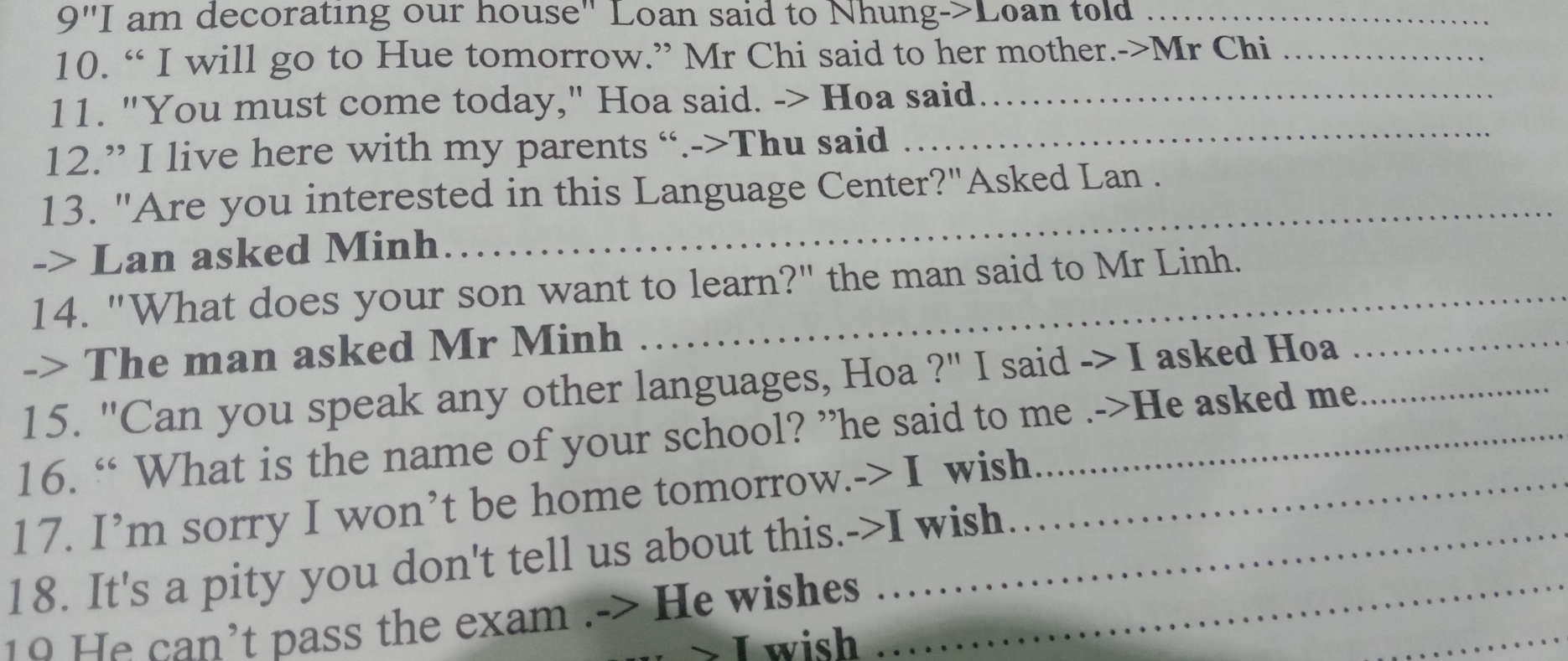 )' "I am decorating our house" Loan said to Nhung->Loan told_ 
10. “ I will go to Hue tomorrow.” Mr Chi said to her mother.->Mr Chi_ 
_ 
11. "You must come today," Hoa said. -> Hoa said_ 
12.” I live here with my parents “.->Thu said 
13. "Are you interested in this Language Center?"Asked Lan . 
-> Lan asked Minh 
_ 
14. "What does your son want to learn?" the man said to Mr Linh. 
-> The man asked Mr Minh 
15. "Can you speak any other languages, Hoa ?" I said -> I asked Hoa_ 
16. “ What is the name of your school? ”he said to me .->He asked me 
17. I’m sorry I won’t be home tomorrow.-> I wish_ 
18. It's a pity you don't tell us about this.->I wish 
10 He can’t pass the exam .-> He wishes_ 
I wish 
_